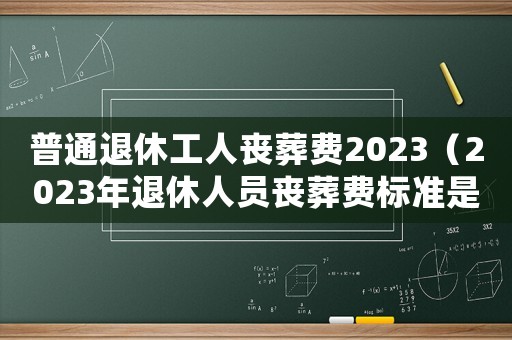 普通退休工人喪葬費(fèi)2023（2023年退休人員喪葬費(fèi)標(biāo)準(zhǔn)是多少）
