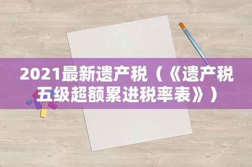 2021最新遺產稅（《遺產稅五級超額累進稅率表》）