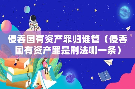 侵吞國有資產罪歸誰管（侵吞國有資產罪是刑法哪一條）