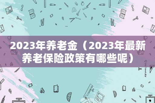 2023年養老金（2023年最新養老保險政策有哪些呢）