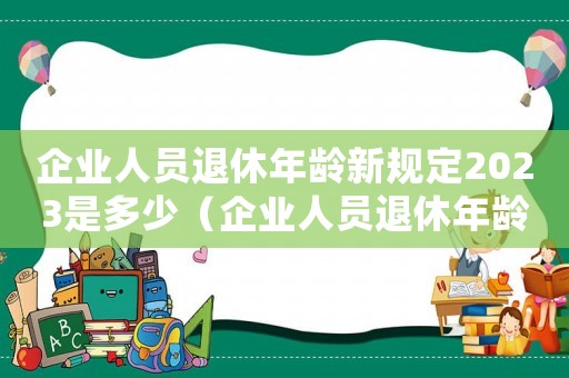 企業人員退休年齡新規定2023是多少（企業人員退休年齡新規定2023）