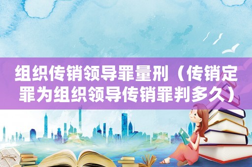 組織傳銷領導罪量刑（傳銷定罪為組織領導傳銷罪判多久）