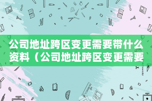 公司地址跨區變更需要帶什么資料（公司地址跨區變更需要提交的材料清單）