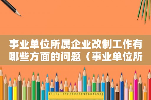 事業單位所屬企業改制工作有哪些方面的問題（事業單位所屬企業改制工作有哪些方面）