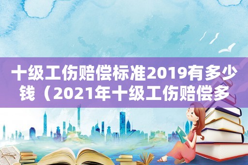 十級工傷賠償標準2019有多少錢（2021年十級工傷賠償多少錢）