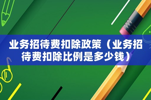 業務招待費扣除政策（業務招待費扣除比例是多少錢）