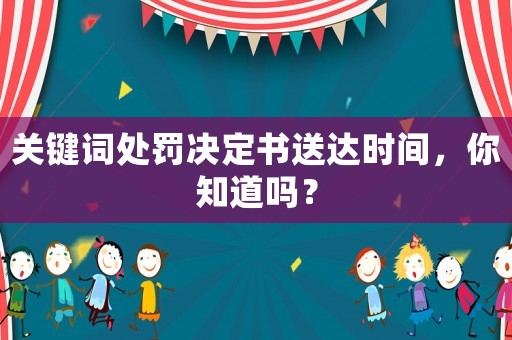 關鍵詞處罰決定書送達時間，你知道嗎？