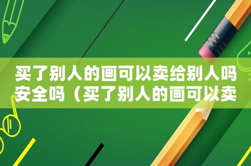 買了別人的畫可以賣給別人嗎安全嗎（買了別人的畫可以賣給別人嗎）