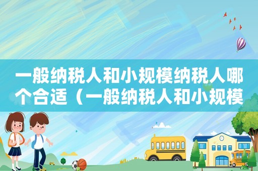 一般納稅人和小規(guī)模納稅人哪個合適（一般納稅人和小規(guī)模納稅人哪個好為什么）
