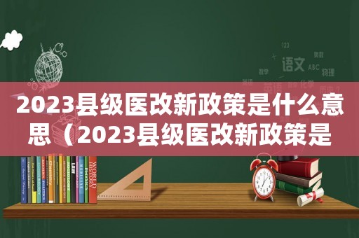 2023縣級醫改新政策是什么意思（2023縣級醫改新政策是什么）