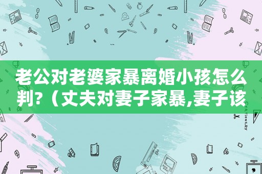 老公對老婆家暴離婚小孩怎么判?（丈夫對妻子家暴,妻子該怎么辦??）