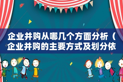 企業并購從哪幾個方面分析（企業并購的主要方式及劃分依據是什么）