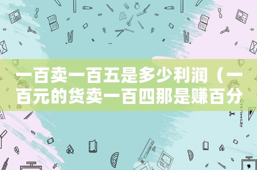 一百賣一百五是多少利潤（一百元的貨賣一百四那是賺百分多少）
