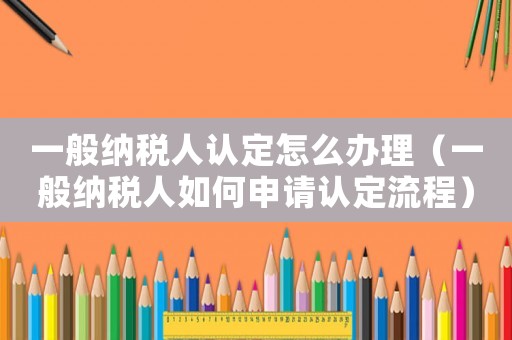 一般納稅人認定怎么辦理（一般納稅人如何申請認定流程）
