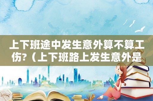 上下班途中發生意外算不算工傷?（上下班路上發生意外是不是算工傷保險）