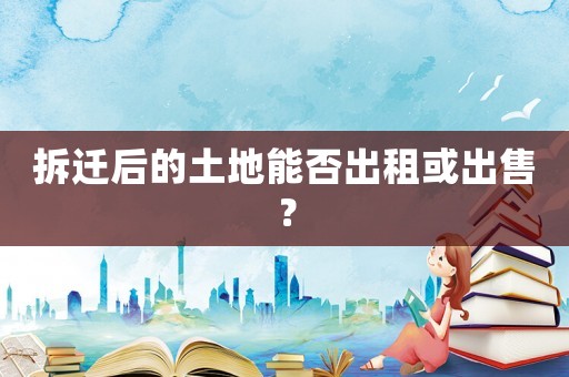 拆遷后的土地能否出租或出售？