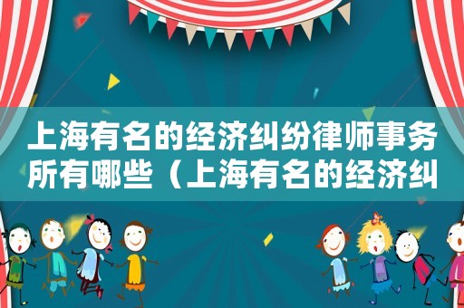 上海有名的經(jīng)濟(jì)糾紛律師事務(wù)所有哪些（上海有名的經(jīng)濟(jì)糾紛律師事務(wù)所）