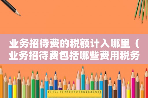 業務招待費的稅額計入哪里（業務招待費包括哪些費用稅務局）