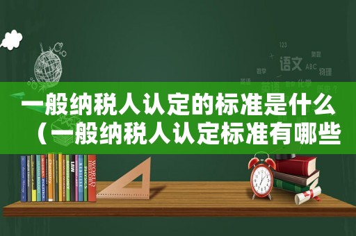 一般納稅人認定的標準是什么（一般納稅人認定標準有哪些內容呢）