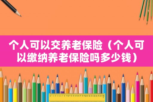 個人可以交養老保險（個人可以繳納養老保險嗎多少錢）