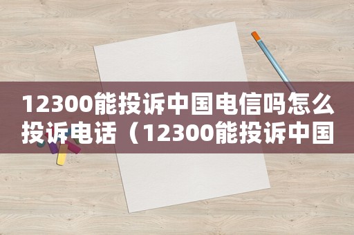 12300能投訴中國電信嗎怎么投訴電話（12300能投訴中國電信嗎怎么投訴）