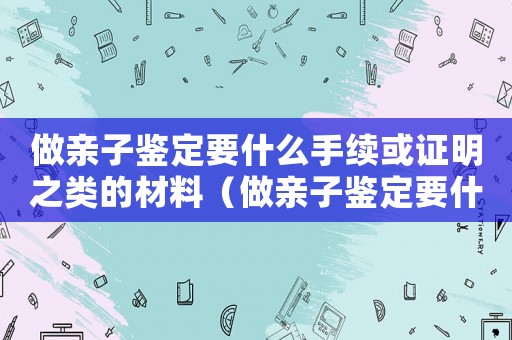 做親子鑒定要什么手續或證明之類的材料（做親子鑒定要什么手續或證明之類的?）