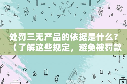 處罰三無產(chǎn)品的依據(jù)是什么？（了解這些規(guī)定，避免被罰款甚至關(guān)閉企業(yè)）