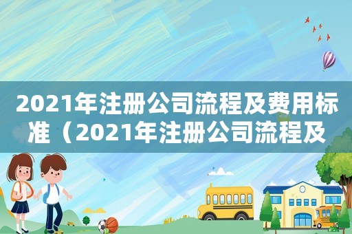 2021年注冊(cè)公司流程及費(fèi)用標(biāo)準(zhǔn)（2021年注冊(cè)公司流程及費(fèi)用）