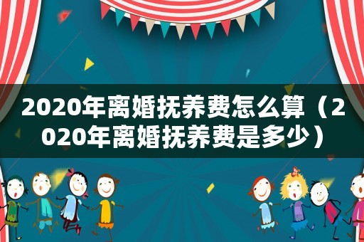 2020年離婚撫養費怎么算（2020年離婚撫養費是多少）