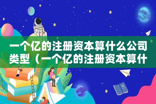 一個(gè)億的注冊(cè)資本算什么公司類型（一個(gè)億的注冊(cè)資本算什么公司）