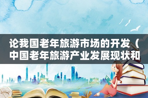 論我國老年旅游市場的開發（中國老年旅游產業發展現狀和趨勢研究）