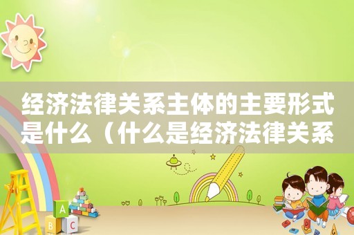 經濟法律關系主體的主要形式是什么（什么是經濟法律關系主體的法律資格）