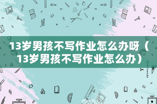 13歲男孩不寫作業怎么辦呀（13歲男孩不寫作業怎么辦）