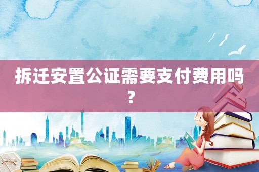 拆遷安置公證需要支付費用嗎？