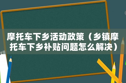 摩托車下鄉活動政策（鄉鎮摩托車下鄉補貼問題怎么解決）