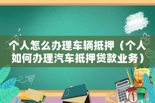 個人怎么辦理車輛抵押（個人如何辦理汽車抵押貸款業(yè)務）