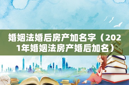 婚姻法婚后房產加名字（2021年婚姻法房產婚后加名）
