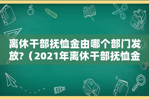 離休干部撫恤金由哪個部門發放?（2021年離休干部撫恤金）