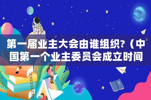 第一屆業主大會由誰組織?（中國第一個業主委員會成立時間）