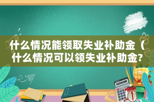 什么情況能領取失業補助金（什么情況可以領失業補助金?）
