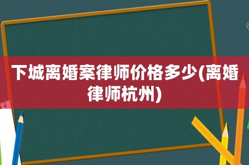 下城離婚案律師價格多少(離婚律師杭州)