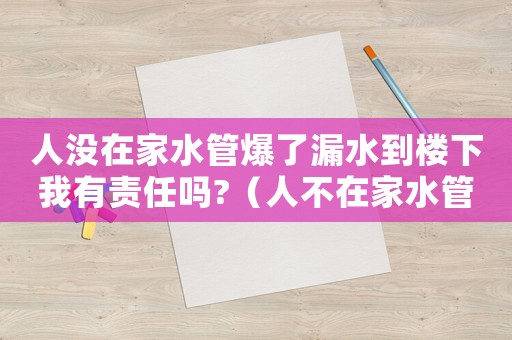 人沒在家水管爆了漏水到樓下我有責任嗎?（人不在家水管破裂,怎么賠償）