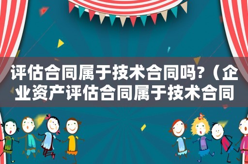 評估合同屬于技術合同嗎?（企業資產評估合同屬于技術合同嗎對嗎）