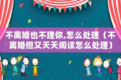 不離婚也不理你,怎么處理（不離婚但又天天鬧該怎么處理）