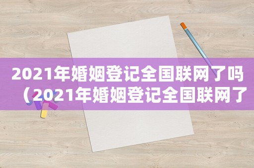 2021年婚姻登記全國(guó)聯(lián)網(wǎng)了嗎（2021年婚姻登記全國(guó)聯(lián)網(wǎng)了嗎）
