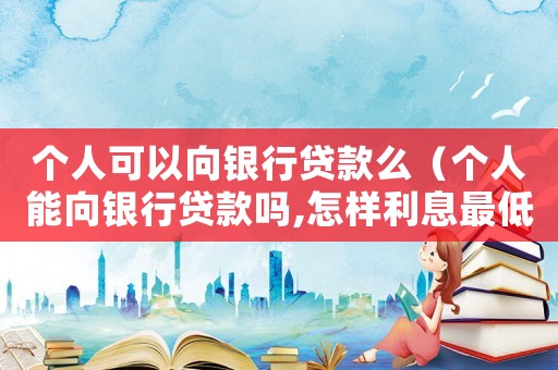 個人可以向銀行貸款么（個人能向銀行貸款嗎,怎樣利息最低）