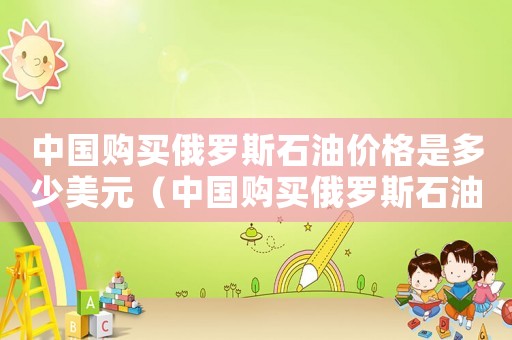 中國購買俄羅斯石油價格是多少美元（中國購買俄羅斯石油價格是多少）