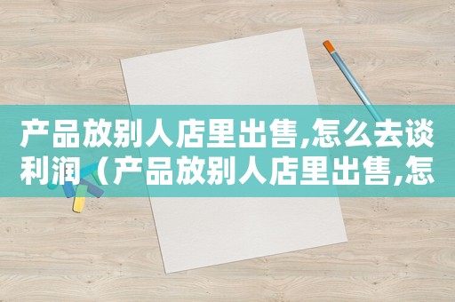 產品放別人店里出售,怎么去談利潤（產品放別人店里出售,怎么去談）
