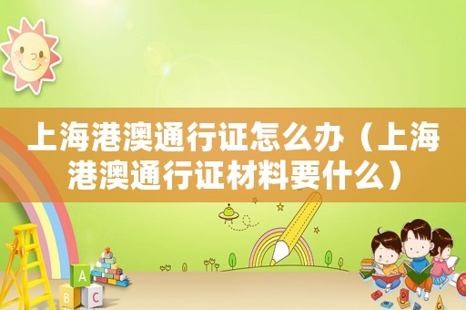 上海港澳通行證怎么辦（上海港澳通行證材料要什么）