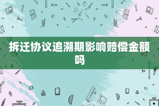 拆遷協議追溯期影響賠償金額嗎